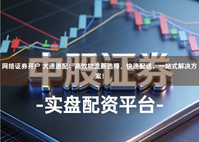 网络证券开户 大通速配：高效物流新选择，快速配送，一站式解决方案！