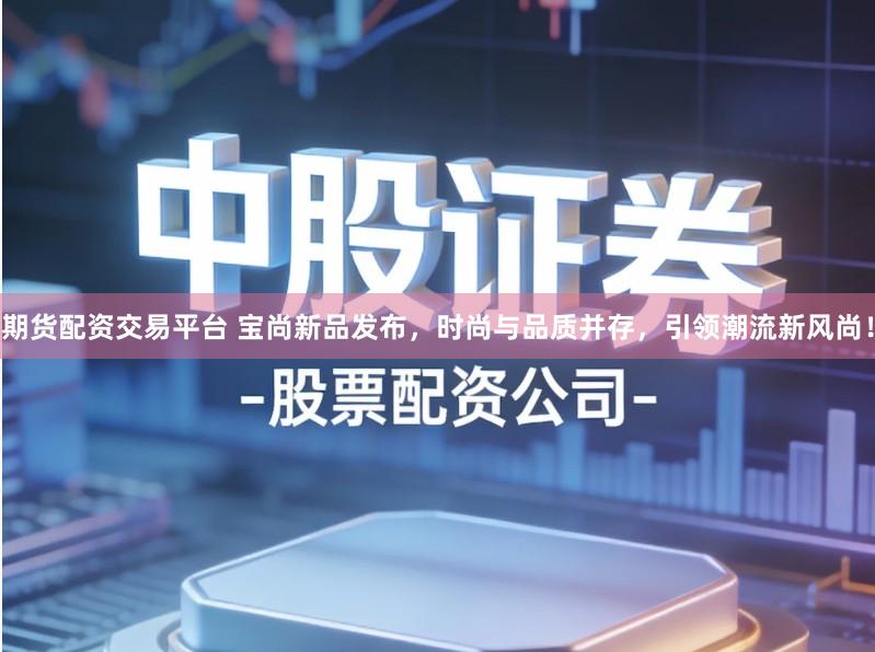 期货配资交易平台 宝尚新品发布，时尚与品质并存，引领潮流新风尚！