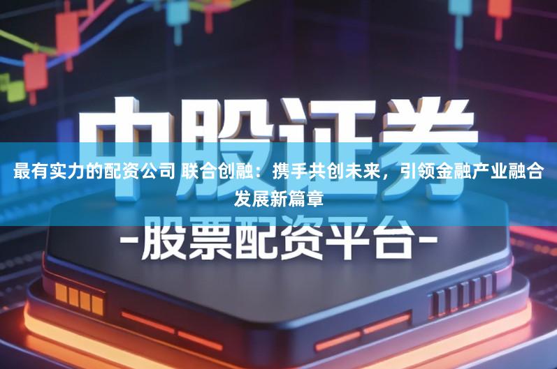 最有实力的配资公司 联合创融：携手共创未来，引领金融产业融合发展新篇章