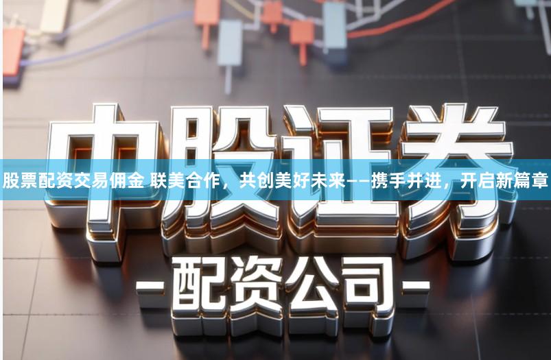 股票配资交易佣金 联美合作，共创美好未来——携手并进，开启新篇章