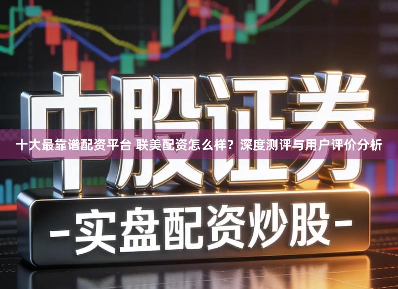 十大最靠谱配资平台 联美配资怎么样？深度测评与用户评价分析