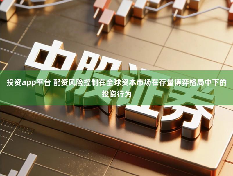 投资app平台 配资风险控制在全球资本市场在存量博弈格局中下的投资行为