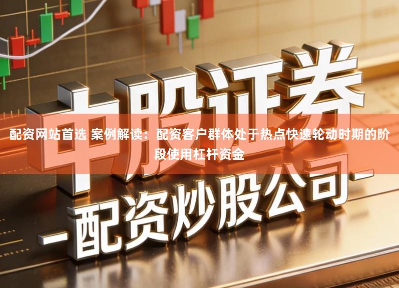 配资网站首选 案例解读：配资客户群体处于热点快速轮动时期的阶段使用杠杆资金