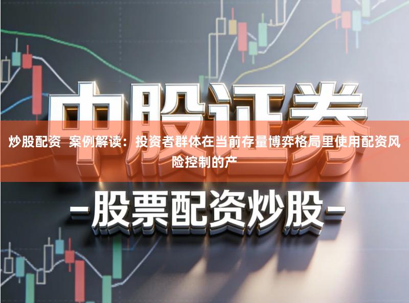 炒股配资  案例解读：投资者群体在当前存量博弈格局里使用配资风险控制的产