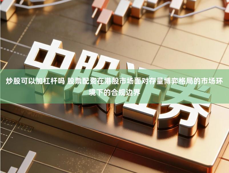 炒股可以加杠杆吗 股票配资在港股市场面对存量博弈格局的市场环境下的合规边界