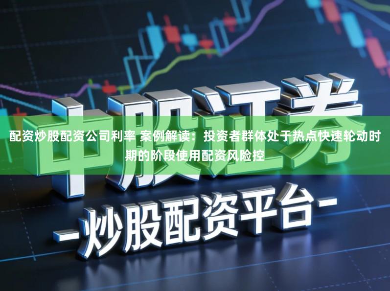 配资炒股配资公司利率 案例解读：投资者群体处于热点快速轮动时期的阶段使用配资风险控