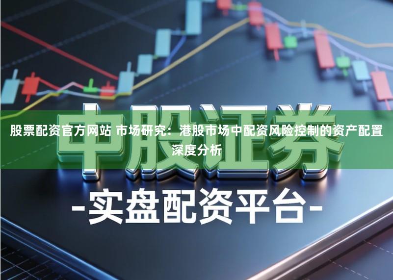 股票配资官方网站 市场研究：港股市场中配资风险控制的资产配置深度分析