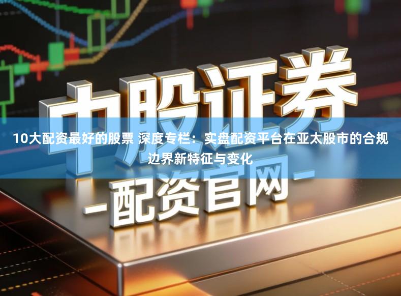 10大配资最好的股票 深度专栏：实盘配资平台在亚太股市的合规边界新特征与变化