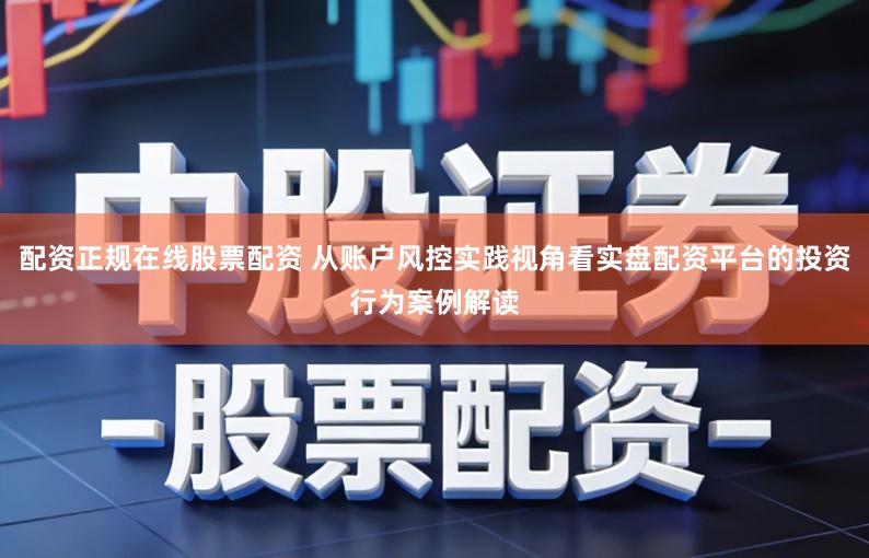 配资正规在线股票配资 从账户风控实践视角看实盘配资平台的投资行为案例解读