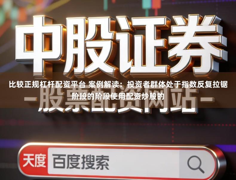 比较正规杠杆配资平台 案例解读：投资者群体处于指数反复拉锯阶段的阶段使用配资炒股的