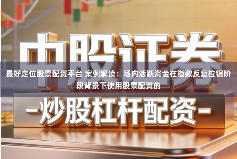 最好定位股票配资平台 案例解读：场内活跃资金在指数反复拉锯阶段背景下使用股票配资的