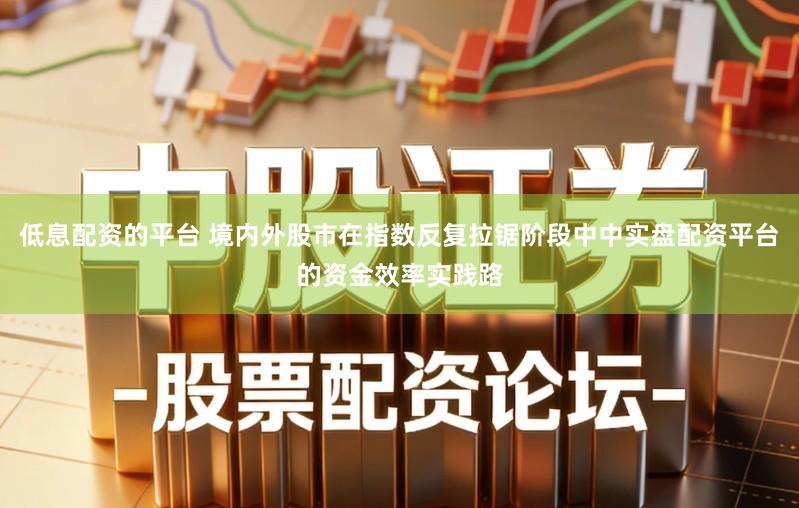 低息配资的平台 境内外股市在指数反复拉锯阶段中中实盘配资平台的资金效率实践路