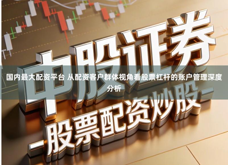 国内最大配资平台 从配资客户群体视角看股票杠杆的账户管理深度分析