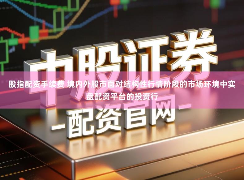 股指配资手续费 境内外股市面对结构性行情阶段的市场环境中实盘配资平台的投资行