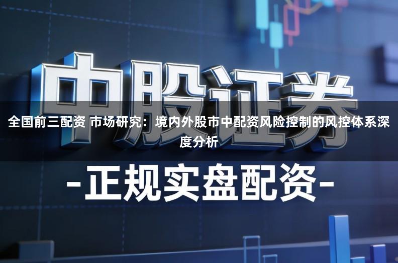 全国前三配资 市场研究：境内外股市中配资风险控制的风控体系深度分析