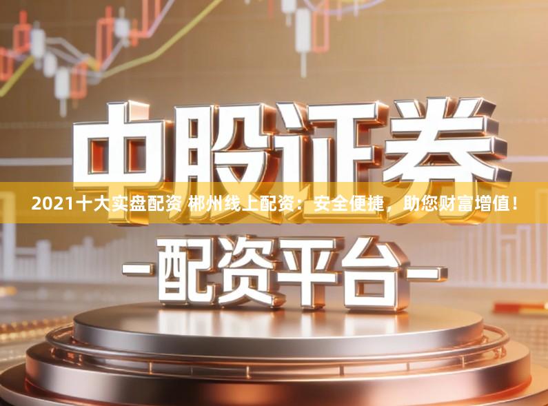 2021十大实盘配资 郴州线上配资：安全便捷，助您财富增值！