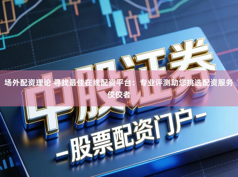 场外配资理论 寻找最佳在线配资平台：专业评测助您挑选配资服务佼佼者