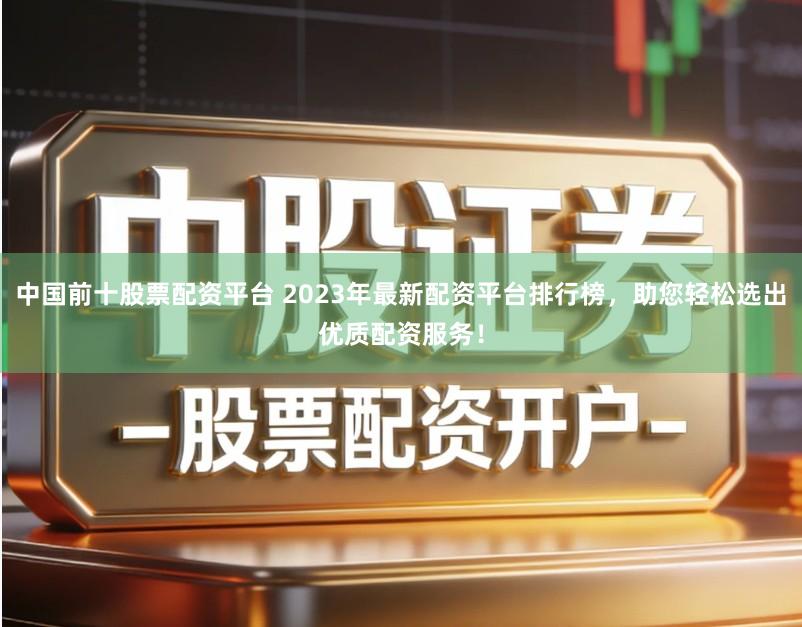 中国前十股票配资平台 2023年最新配资平台排行榜，助您轻松选出优质配资服务！