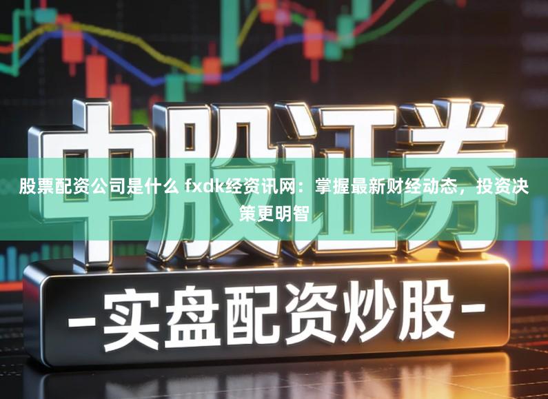 股票配资公司是什么 fxdk经资讯网：掌握最新财经动态，投资决策更明智